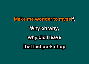 Make me wonder to myself,
Why oh why,
why did I leave

that last pork chop