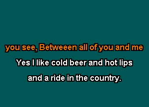 you see, Betweeen all ofyou and me

Yes I like cold beer and hot lips

and a ride in the country.