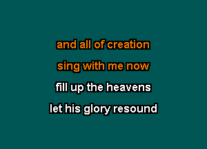 and all of creation
sing with me now

full up the heavens

let his glory resound