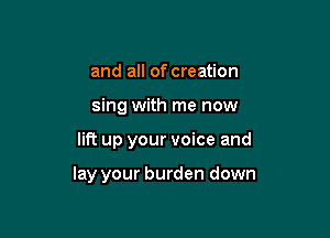 and all of creation

sing with me now

lit? up your voice and

lay your burden down