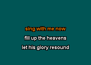 sing with me now

fill up the heavens

let his glory resound