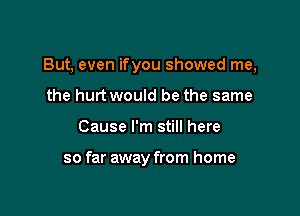 But, even ifyou showed me,

the hurt would be the same
Cause I'm still here

so far away from home