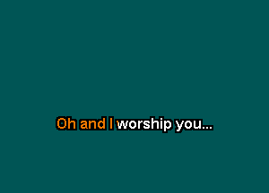 Oh and lworship you...