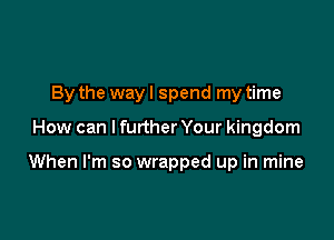 By the way I spend my time

How can I further Your kingdom

When I'm so wrapped up in mine