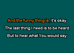 And the funny thing is, it's okay
The last thing I need is to be heard

But to hear what You would say