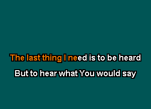 The last thing I need is to be heard

But to hear what You would say