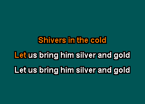 Shivers in the cold

Let us bring him silver and gold

Let us bring him silver and gold