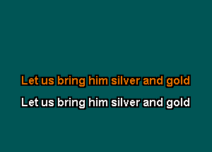 Let us bring him silver and gold

Let us bring him silver and gold