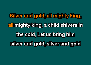 Silver and gold, all mighty king,
all mighty king, a child shivers in
the cold, Let us bring him

silver and gold, silver and gold