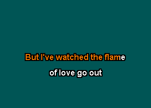 But I've watched the flame

oflove go out