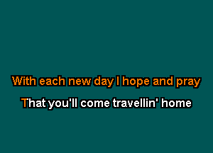 With each new dayl hope and pray

That you'll come travellin' home