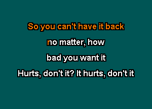 So you can't have it back

no matter, how

bad you want it
Hurts, don't it? It hurts, don't it