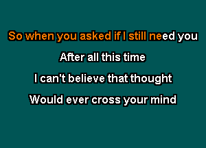 So when you asked ifl still need you
After all this time
lcan't believe that thought

Would ever cross your mind