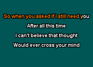 So when you asked ifl still need you
After all this time
lcan't believe that thought

Would ever cross your mind