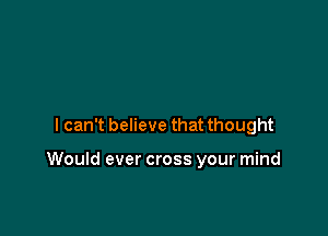 lcan't believe that thought

Would ever cross your mind