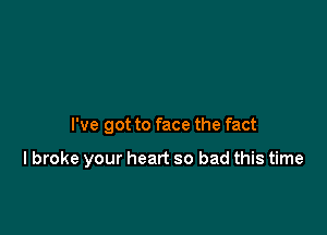 I've got to face the fact

lbroke your heart so bad this time