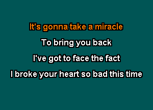 It's gonna take a miracle
To bring you back

I've got to face the fact

lbroke your heart so bad this time