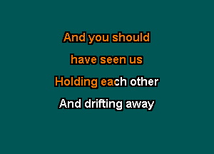 And you should
have seen us

Holding each other

And drifting away