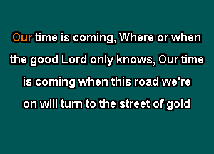 Our time is coming, Where or when
the good Lord only knows, Our time
is coming when this road we're

on will turn to the street of gold