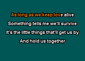 As long as we keep love alive

Something tells me we'll survive

It's the little things that'll get us by
And hold us together