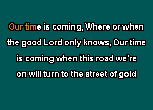 Our time is coming, Where or when
the good Lord only knows, Our time
is coming when this road we're

on will turn to the street of gold