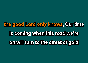 the good Lord only knows, Our time

is coming when this road we're

on will turn to the street of gold