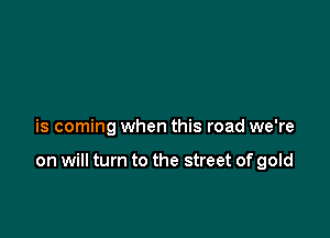 is coming when this road we're

on will turn to the street of gold