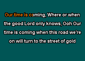 Our time is coming, Where or when
the good Lord only knows, Ooh Our
time is coming when this road we're

on will turn to the street of gold