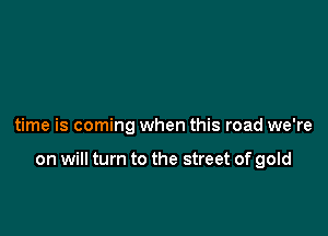 time is coming when this road we're

on will turn to the street of gold