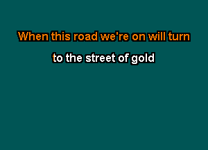 When this road we're on will turn

to the street of gold