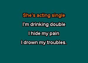 She's acting single

I'm drinking double
I hide my pain

I drown my troubles.