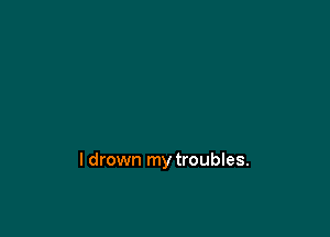 l drown my troubles.