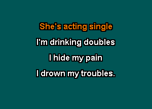 She's acting single

I'm drinking doubles
I hide my pain

I drown my troubles.