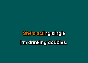 She's acting single

I'm drinking doubles.