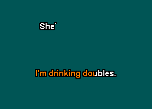 I'm drinking doubles.