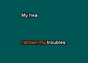 l drown my troubles.