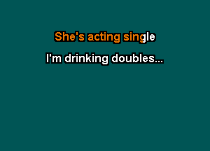 She's acting single

I'm drinking doubles...