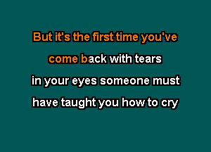 But it's the first time you've
come back with tears

in your eyes someone must

have taught you how to cry
