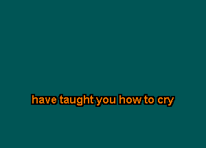 have taught you how to cry