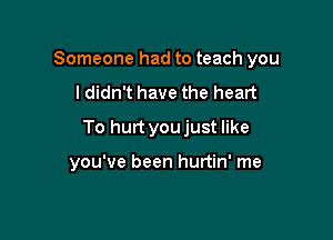 Someone had to teach you

ldidn't have the heart
To hurt youjust like

you've been hurtin' me