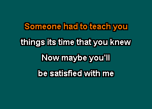 Someone had to teach you

things its time that you knew

Now maybe you'll

be satisfied with me