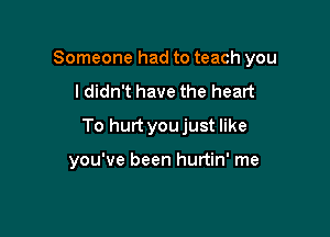 Someone had to teach you

ldidn't have the heart
To hurt youjust like

you've been hurtin' me