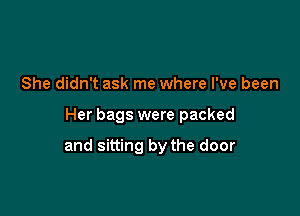 She didn't ask me where I've been

Her bags were packed

and sitting by the door