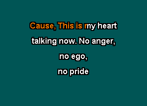 Cause, This is my heart

talking now. No anger,
no ego.

no pride