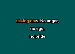 talking now. No anger,

no ego.

no pride