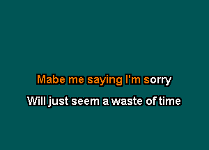 Mabe me saying I'm sorry

Will just seem a waste oftime