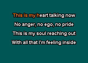 This is my heart talking now

No anger, no ego, no pride

This is my soul reaching out
With all that I'm feeling inside
