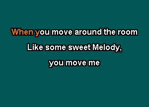 When you move around the room

Like some sweet Melody,

YOU move me