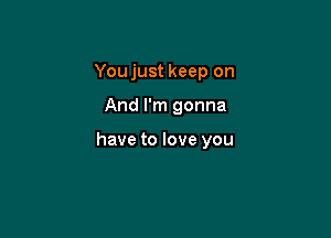 You just keep on

And I'm gonna

have to love you