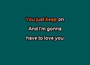 You just keep on

And I'm gonna

have to love you